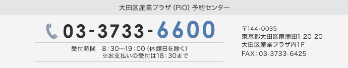 大田区産業プラザ（PiO）予約センター 03-3733-6600 受付時間　月～金曜日　8:30～19:00（休館日を除く）※お支払いの受付は18:30まで 〒144-0035 東京都大田区南蒲田1-20-20 大田区産業プラザ内1F FAX：03-3733-6435