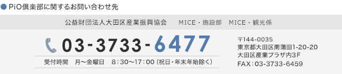 PiO倶楽部に関するお問い合わせ先　公益財団法人　大田区産業振興協会　総務・施設サービス課　施設サービス担当　03-3733-6477　受付時間　月～金曜日　8：30～17：00（祝日・年末年始除く）　〒144-0035 東京都大田区南蒲田1-20-20 大田区産業プラザ内3Ｆ FAX：03-3733-6459